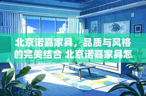 北京诺嘉家具，品质与风格的完美结合 北京诺嘉家具怎么样