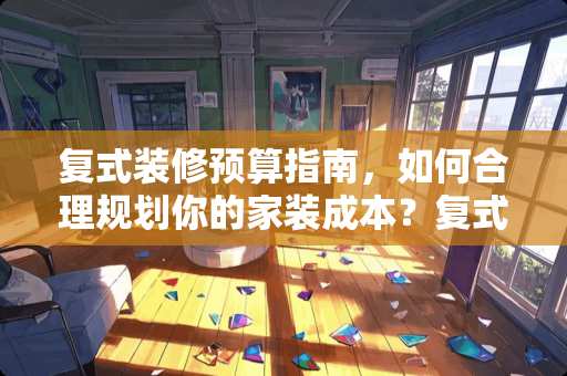 复式装修预算指南，如何合理规划你的家装成本？复式装修得多少钱