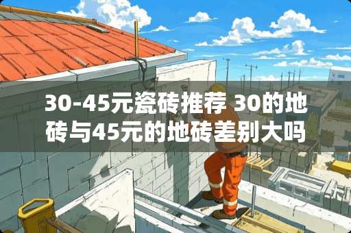 30-45元瓷砖推荐 30的地砖与45元的地砖差别大吗