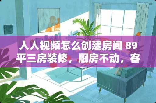 人人视频怎么创建房间 89平三房装修，厨房不动，客厅和三个小卧室铺地板刷墙