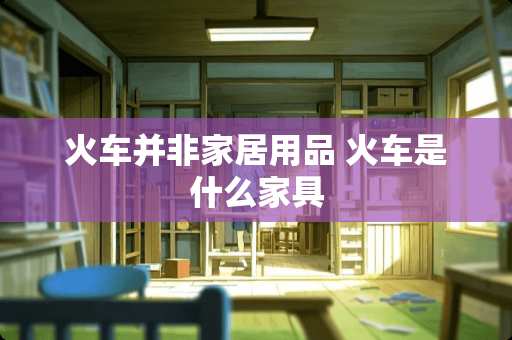 火车并非家居用品 火车是什么家具