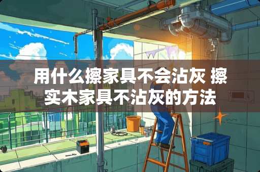 用什么擦家具不会沾灰 擦实木家具不沾灰的方法