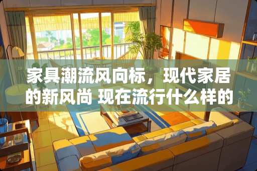 家具潮流风向标，现代家居的新风尚 现在流行什么样的家具