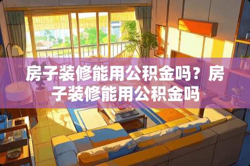 房子装修能用公积金吗?房子装修能用公积金吗 房子装修能用公积金吗?房子装修能用公积金吗