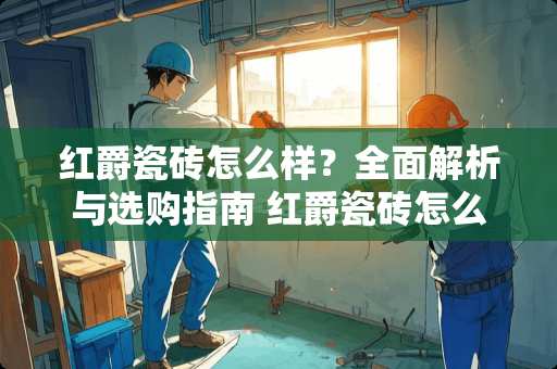 红爵瓷砖怎么样？全面解析与选购指南 红爵瓷砖怎么样