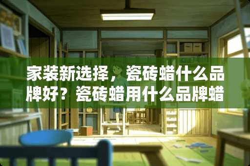 家装新选择，瓷砖蜡什么品牌好？瓷砖蜡用什么品牌蜡