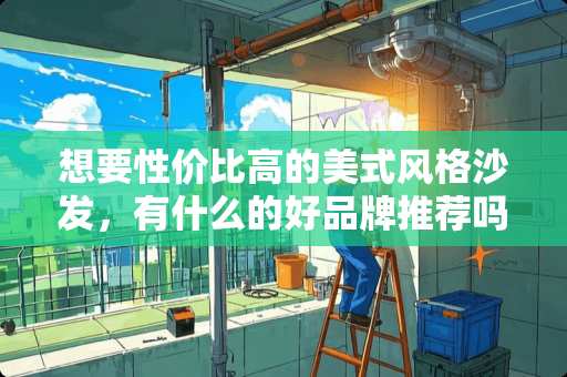 想要性价比高的美式风格沙发，有什么的好品牌推荐吗 抛开其他因素、仅考虑个人喜好，你觉得新美式家具好，还是新中式家具好？为什么