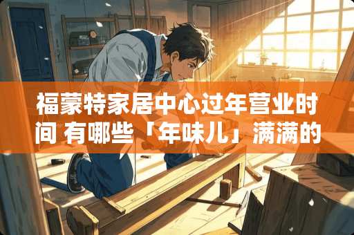 福蒙特家居中心过年营业时间 有哪些「年味儿」满满的春节家居布置
