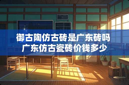 御古陶仿古砖是广东砖吗 广东仿古瓷砖价钱多少