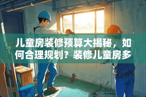 儿童房装修预算大揭秘，如何合理规划？装修儿童房多少钱