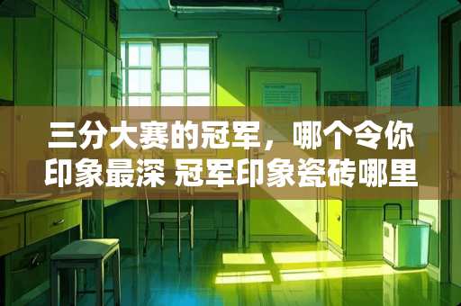 三分大赛的冠军,哪个令你印象最深 冠军印象瓷砖哪里产地 三分大赛的冠军,哪个令你印象最深 冠军印象瓷砖哪里产地