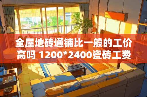 全屋地砖通铺比一般的工价高吗 1200*2400瓷砖工费