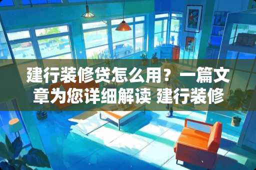 建行装修贷怎么用？一篇文章为您详细解读 建行装修贷怎么用