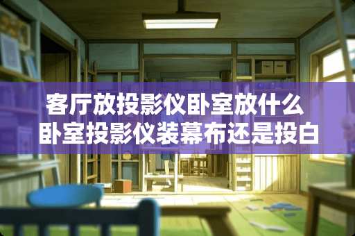 客厅放投影仪卧室放什么 卧室投影仪装幕布还是投白墙好