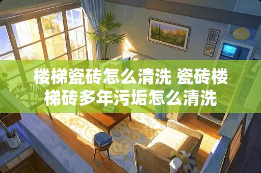 楼梯瓷砖怎么清洗 瓷砖楼梯砖多年污垢怎么清洗