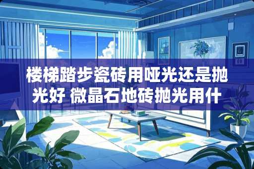 楼梯踏步瓷砖用哑光还是抛光好 微晶石地砖抛光用什么工具好