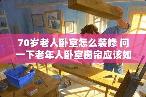 70岁老人卧室怎么装修 问一下老年人卧室窗帘应该如何选择？有什么建议