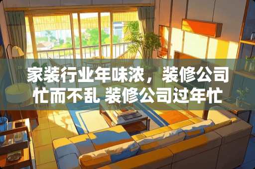 家装行业年味浓，装修公司忙而不乱 装修公司过年忙吗