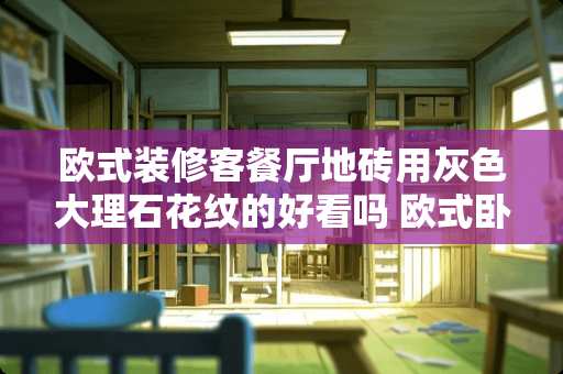 欧式装修客餐厅地砖用灰色大理石花纹的好看吗 欧式卧室装修瓷砖推荐