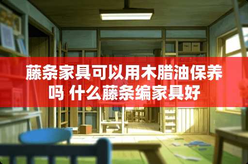 藤条家具可以用木腊油保养吗 什么藤条编家具好