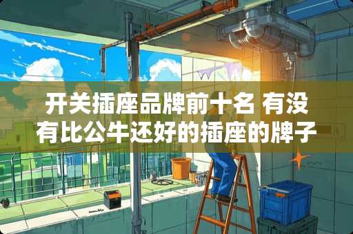 开关插座品牌前十名 有没有比公牛还好的插座的牌子发来