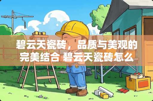 碧云天瓷砖，品质与美观的完美结合 碧云天瓷砖怎么样