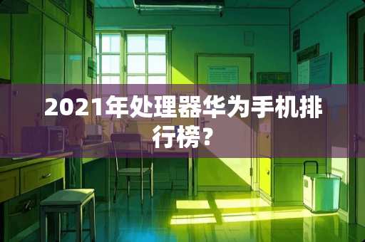2021年处理器华为手机排行榜？
