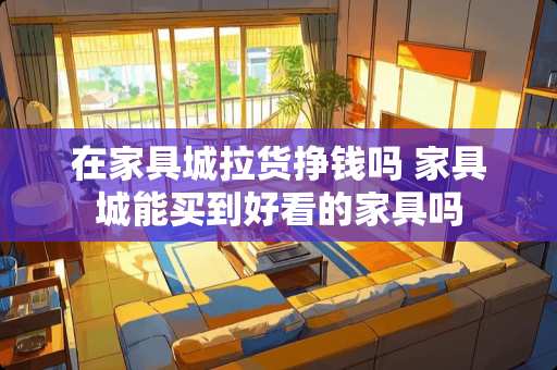 在家具城拉货挣钱吗 家具城能买到好看的家具吗