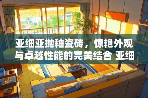 亚细亚抛釉瓷砖，惊艳外观与卓越性能的完美结合 亚细亚抛釉瓷砖怎么样