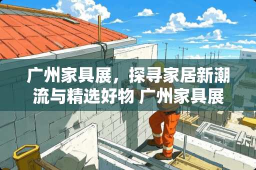 广州家具展，探寻家居新潮流与精选好物 广州家具展看哪些内容