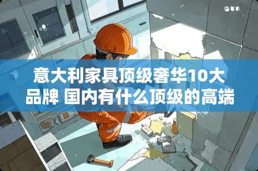 意大利家具顶级奢华10大品牌 国内有什么顶级的高端意大利家具