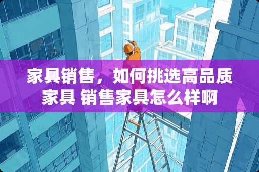 家具销售，如何挑选高品质家具 销售家具怎么样啊