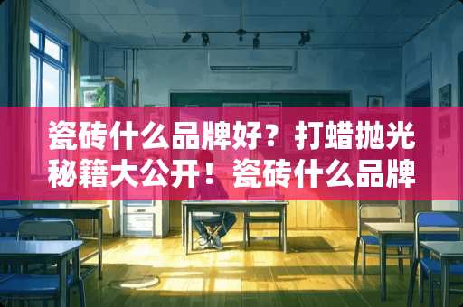 瓷砖什么品牌好？打蜡抛光秘籍大公开！瓷砖什么品牌好打蜡抛光