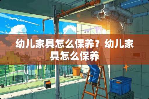 幼儿家具怎么保养？幼儿家具怎么保养