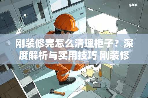 刚装修完怎么清理柜子？深度解析与实用技巧 刚装修完怎么清理柜子