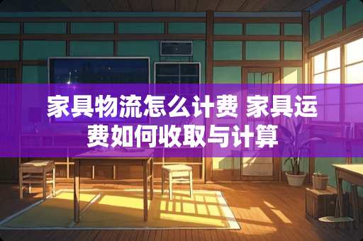 家具物流怎么计费 家具运费如何收取与计算