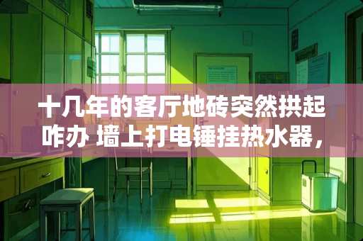 十几年的客厅地砖突然拱起咋办 墙上打电锤挂热水器，楼下邻居客厅地面瓷砖拱起了，我有责任吗