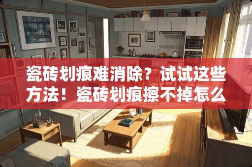 瓷砖划痕难消除？试试这些方法！瓷砖划痕擦不掉怎么处理