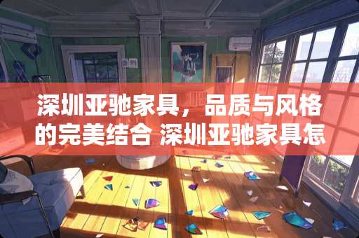 深圳亚驰家具，品质与风格的完美结合 深圳亚驰家具怎么样