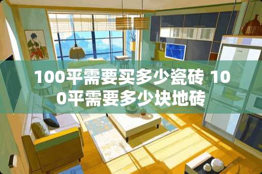 100平需要买多少瓷砖 100平需要多少块地砖