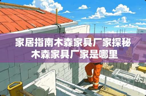 家居指南木森家具厂家探秘 木森家具厂家是哪里