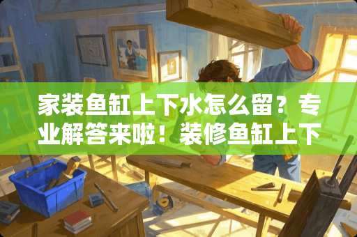 家装鱼缸上下水怎么留？专业解答来啦！装修鱼缸上下水怎么留