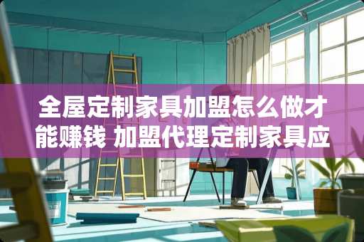 全屋定制家具加盟怎么做才能赚钱 加盟代理定制家具应该怎样做好呢