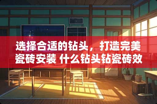 选择合适的钻头，打造完美瓷砖安装 什么钻头钻瓷砖效果好