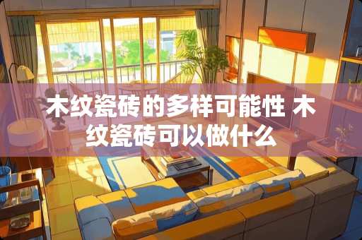 木纹瓷砖的多样可能性 木纹瓷砖可以做什么