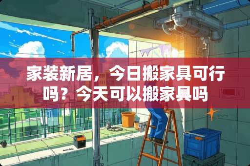 家装新居，今日搬家具可行吗？今天可以搬家具吗
