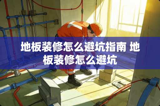 地板装修怎么避坑指南 地板装修怎么避坑