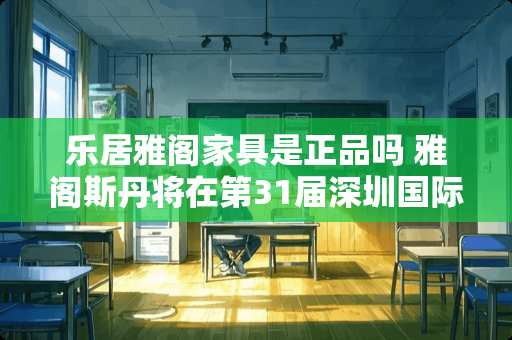 乐居雅阁家具是正品吗 雅阁斯丹将在第31届深圳国际家具展上推出“雅阁斯丹三代梵”系列产品，这是个什么样的产品