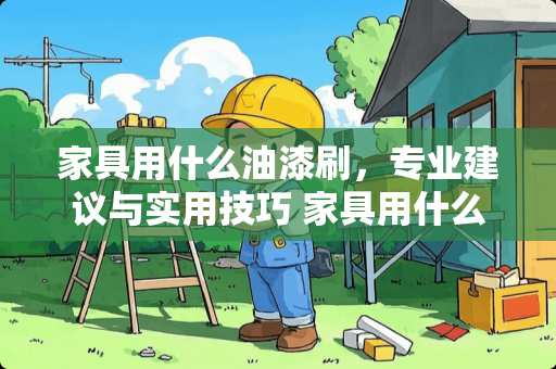 家具用什么油漆刷，专业建议与实用技巧 家具用什么油漆刷