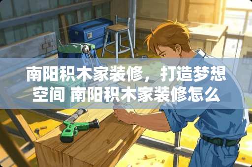 南阳积木家装修，打造梦想空间 南阳积木家装修怎么样